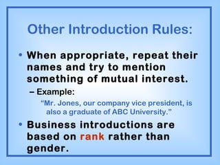 Other Introduction Rules: When appropriate, repeat their names and try to mention something of mutual interest. Example: “ Mr. Jones, our company vice president, is also a graduate of ABC University.” Business introductions are based on  rank  rather than gender. 