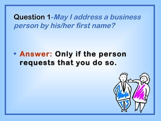 Question 1 - May I address a business person by his/her first name? Answer:  Only if the person requests that you do so. 