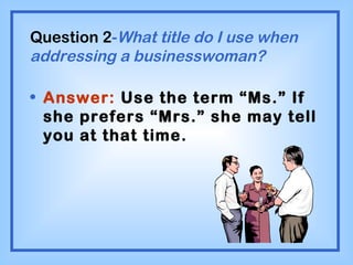 Question 2 - What title do I use when addressing a businesswoman? Answer:  Use the term “Ms.” If she prefers “Mrs.” she may tell you at that time. 