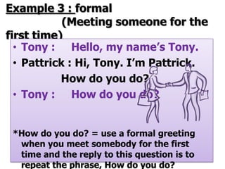 Example 3 : formal
            (Meeting someone for the
first time)
  • Tony : Hello, my name’s Tony.
  • Pattrick : Hi, Tony. I’m Pattrick.
           How do you do?
  • Tony : How do you do?


 *How do you do? = use a formal greeting
  when you meet somebody for the first
  time and the reply to this question is to
  repeat the phrase, How do you do?
 