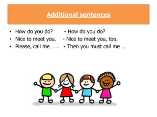 Additional sentences

• How do you do?      - How do you do?
• Nice to meet you. - Nice to meet you, too.
• Please, call me … . - Then you must call me …
 