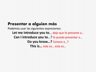 Presentar a alguien más
Podemos usar las siguientes expresiones:
Let me introduce you to… deje que le presente a…
Can I introduce you to…? le puedo presentar a…
Do you know…? Conoce a…?
This is… este es… esta es…
 