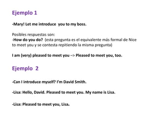 Ejemplo 1
-Mary! Let me introduce you to my boss.
Posibles respuestas son:
-How do you do? (esta pregunta es el equivalente más formal de Nice
to meet you y se contesta repitiendo la misma pregunta)
I am (very) pleased to meet you –> Pleased to meet you, too.
Ejemplo 2
-Can I introduce myself? I’m David Smith.
-Lisa: Hello, David. Pleased to meet you. My name is Lisa.
-Lisa: Pleased to meet you, Lisa.
 