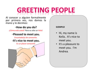 Al conocer a alguien formalmente
por primera vez, nos damos la
mano y le decimos:
-How do you do?
¿Cómo está usted? Pero es sólo un Hola!
-Pleased to meet you.
Encantado(a) de conocerte.
-It's nice to meet you.
Es un placer conocerte
EJEMPLO
• Hi, my name is
Keila.. It's nice to
meet you.
• It's a pleasure to
meet you. I'm
Andrea.
 
