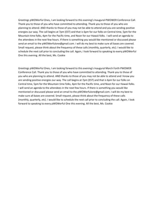 Greetings pWOWerful Ones, I am looking forward to this evening's Inaugural PWOWER Conference Call.
Thank you to those of you who have committed to attending. Thank you to those of you who are
planning to attend. AND thanks to those of you may not be able to attend and you are sending positive
energies our way. The call begins at 7pm (EST) and that is 6pm for our folks on Central time, 5pm for the
Mountain time folks, 4pm for the Pacific time, and Noon for our Hawaii folks. I will send an agenda to
the attendees in the next few hours. If there is something you would like mentioned or discussed please
send an email to the pWOWerfulone@gmail.com. I will do my best to make sure all bases are covered.
Small request, please think about the frequency of these calls (monthly, quarterly, etc). I would like to
schedule the next call prior to concluding the call. Again, I look forward to speaking to every pWOWerful
One this evening. All the best, Ms. Cookie



Greetings pWOWerful Ones, I am looking forward to this evening's Inaugural March Forth PWOWER
Conference Call. Thank you to those of you who have committed to attending. Thank you to those of
you who are planning to attend. AND thanks to those of you may not be able to attend and I know you
are sending positive energies our way. The call begins at 7pm (EST) and that is 6pm for our folks on
Central time, 5pm for the Mountain time folks, 4pm for the Pacific time, and Noon for our Hawaii folks.
I will send an agenda to the attendees in the next few hours. If there is something you would like
mentioned or discussed please send an email to the pWOWerfulone@gmail.com. I will do my best to
make sure all bases are covered. Small request, please think about the frequency of these calls
(monthly, quarterly, etc). I would like to schedule the next call prior to concluding the call. Again, I look
forward to speaking to every pWOWerful One this evening. All the best, Ms. Cookie
 