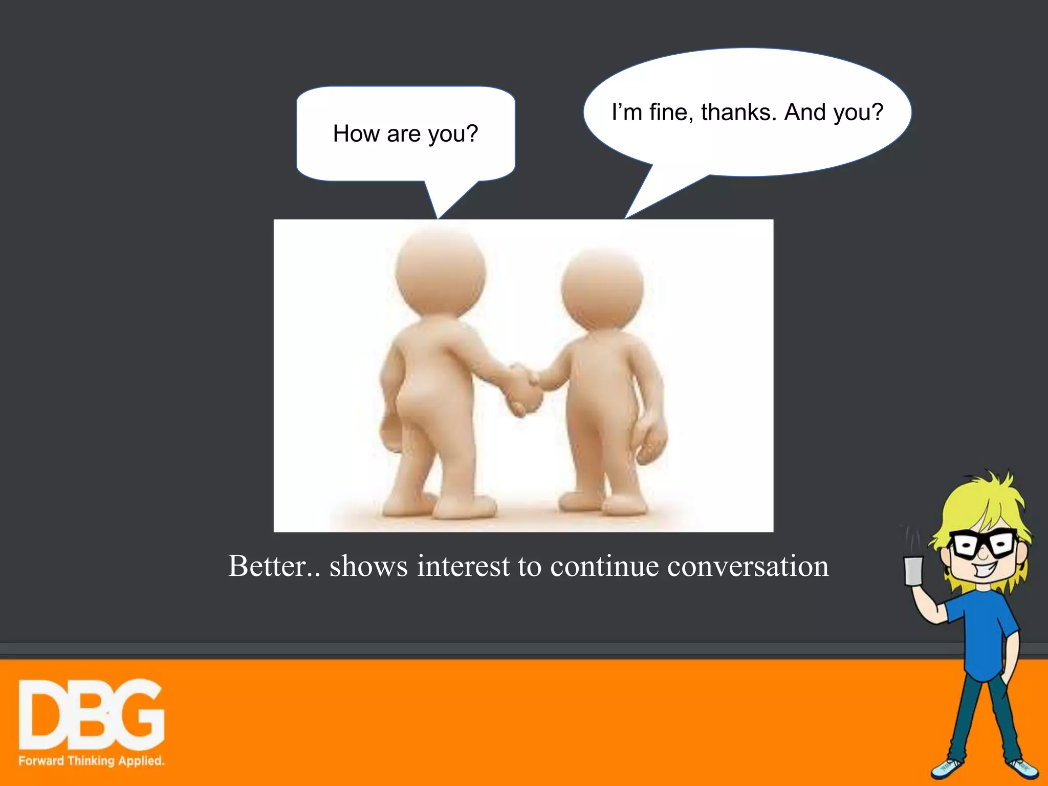 How are you?
I’m fine, thanks. And you?
Better.. shows interest to continue conversation
 