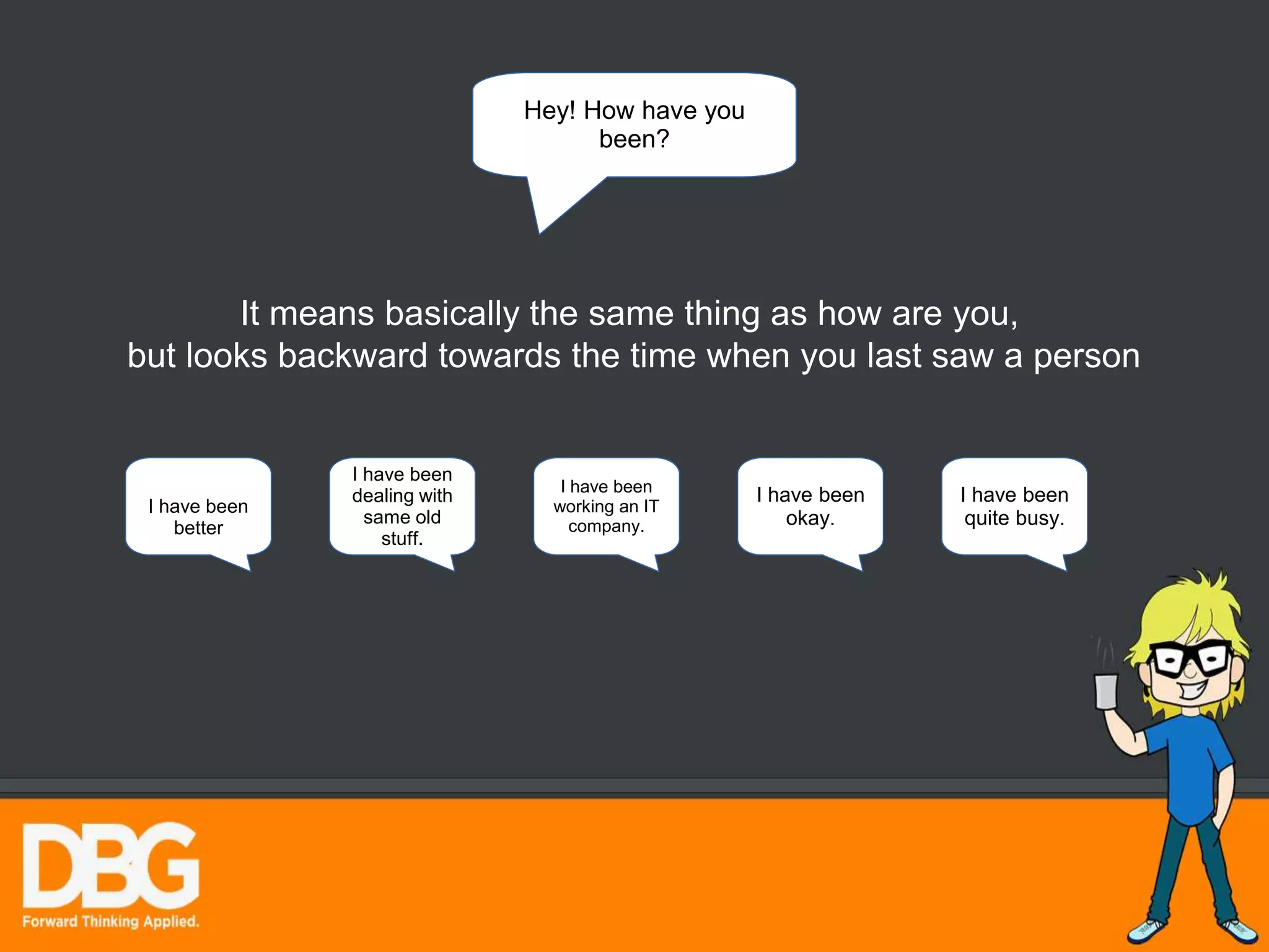 Hey! How have you
been?
It means basically the same thing as how are you,
but looks backward towards the time when you last saw a person
I have been
okay.
I have been
better
I have been
dealing with
same old
stuff.
I have been
working an IT
company.
I have been
quite busy.
 