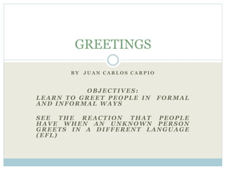 B Y J U A N C A R L O S C A R P I O
OBJECTIVES:
LEARN TO GREET PEOPLE IN FORMAL
AND INFORMAL WAYS
SEE THE REACTION THAT PEOPLE
HAVE WHEN AN UNKNOWN PERSON
GREETS IN A DIFFERENT LANGUAGE
(EFL)
GREETINGS
 