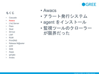 Copyright © GREE, Inc. All Rights Reserved. 
もくじ 
• Awacs 
• アラート発行システム 
• agent をインストール 
• 監視ツールのクローラー 
が限界だった 
• Cascade 
• Awacs 
• (1st) Server 
• Flare 
• Skail 
• SH bot 
• LWF 
• RUM 
• PrimDNS 
• Release M@aster 
• GTP 
• SDB 
• Aegis 
• ganglia 
• Andes 
 