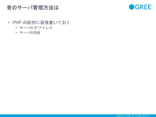 Copyright © GREE, Inc. All Rights Reserved. 
昔のサーバ管理方法は 
• PHP の配列に直接書いておく 
• サーバのIP アドレス 
• サーバの用途 
 