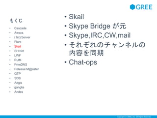 Copyright © GREE, Inc. All Rights Reserved. 
もくじ 
• Skail 
• Skype Bridge が元 
• Skype,IRC,CW,mail 
• それぞれのチャンネルの 
内容を同期 
• Chat-ops 
• Cascade 
• Awacs 
• (1st) Server 
• Flare 
• Skail 
• SH bot 
• LWF 
• RUM 
• PrimDNS 
• Release M@aster 
• GTP 
• SDB 
• Aegis 
• ganglia 
• Andes 
 