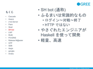 Copyright © GREE, Inc. All Rights Reserved. 
もくじ 
• SH bot (通称) 
• ふるまいは常識的なもの 
• ログイン～対戦～終了 
• HTTP ではない 
• やさぐれたエンジニアが 
Haskell を使って開発 
• 軽量、高速 
• Cascade 
• Awacs 
• (1st) Server 
• Flare 
• Skail 
• SH bot 
• LWF 
• RUM 
• PrimDNS 
• Release M@aster 
• GTP 
• SDB 
• Aegis 
• ganglia 
• Andes 
 