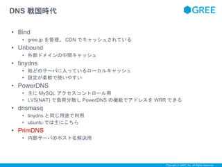 Copyright © GREE, Inc. All Rights Reserved. 
DNS 戦国時代 
• Bind 
• gree.jp を管理。CDN でキャッシュされている 
• Unbound 
• 外部ドメインの中間キャッシュ 
• tinydns 
• 殆どのサーバに入っているローカルキャッシュ 
• 設定が柔軟で使いやすい 
• PowerDNS 
• 主にMySQL アクセスコントロール用 
• LVS(NAT) で負荷分散しPowerDNS の機能でアドレスをWRR できる 
• dnsmasq 
• tinydns と同じ用途で利用 
• ubuntu では主にこちら 
• PrimDNS 
• 内部サーバのホスト名解決用 
 
