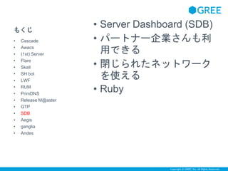 Copyright © GREE, Inc. All Rights Reserved. 
もくじ 
• Server Dashboard (SDB) 
• パートナー企業さんも利 
用できる 
• 閉じられたネットワーク 
を使える 
• Ruby 
• Cascade 
• Awacs 
• (1st) Server 
• Flare 
• Skail 
• SH bot 
• LWF 
• RUM 
• PrimDNS 
• Release M@aster 
• GTP 
• SDB 
• Aegis 
• ganglia 
• Andes 
 