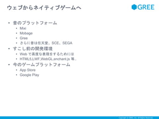 Copyright © GREE, Inc. All Rights Reserved. 
ウェブからネイティブゲームへ 
• 昔のプラットフォーム 
• Mixi 
• Mobage 
• Gree 
• さらに昔は任天堂、SCE、SEGA 
• すこし前の開発環境 
• Web で高度な表現をするためには 
• HTML5,LWF,WebGL,enchant.js 等.. 
• 今のゲームプラットフォーム 
• App Store 
• Google Play 
 