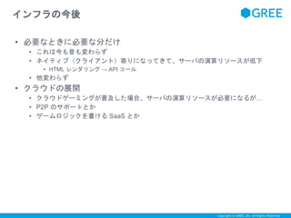 Copyright © GREE, Inc. All Rights Reserved. 
インフラの今後 
• 必要なときに必要な分だけ 
• これは今も昔も変わらず 
• ネイティブ（クライアント）寄りになってきて、サーバの演算リソースが低下 
• HTML レンダリング→ API コール 
• 他変わらず 
• クラウドの展開 
• クラウドゲーミングが普及した場合、サーバの演算リソースが必要になるが… 
• P2P のサポートとか 
• ゲームロジックを書けるSaaS とか 
 