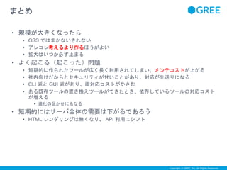 Copyright © GREE, Inc. All Rights Reserved. 
まとめ 
• 規模が大きくなったら 
• OSS ではまかないきれない 
• アレコレ考えるより作るほうがよい 
• 拡大はいつか必ず止まる 
• よく起こる（起こった）問題 
• 短期的に作られたツールが広く長く利用されてしまい、メンテコストが上がる 
• 社内向けだからとセキュリティが甘いことがあり、対応が先送りになる 
• CLI 派とGUI 派があり、両対応コストがかさむ 
• ある既存ツールの置き換えツールができたとき、依存しているツールの対応コスト 
が増える 
• 進化の足かせにもなる 
• 短期的にはサーバ全体の需要は下がるであろう 
• HTML レンダリングは無くなり、API 利用にシフト 
 