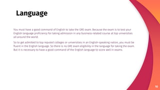 You must have a good command of English to take the GRE exam. Because the exam is to test your
English language proficiency for taking admission in any business-related course at top universities
all around the world.
So to get admitted to top reputed colleges or universities in an English-speaking nation, you must be
fluent in the English language. So there is no GRE exam eligibility in the language for taking the exam.
But it is necessary to have a good command of the English language to score well in exams.
10
Language
 