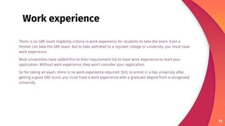 There is no GRE exam eligibility criteria in work experience for students to take the exam. Even a
fresher can take the GRE exam. But to take admitted to a reputed college or university, you must have
work experience.
Most universities have added this to their requirement list to have work experience to start your
application. Without work experience, they won’t consider your application.
So for taking an exam, there is no work experience required. Still, to enroll in a top university after
getting a good GRE score, you must have a work experience with a graduate degree from a recognized
university.
11
Work experience
 