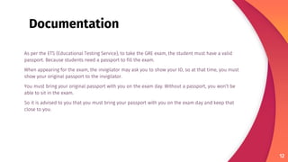 As per the ETS (Educational Testing Service), to take the GRE exam, the student must have a valid
passport. Because students need a passport to fill the exam.
When appearing for the exam, the invigilator may ask you to show your ID, so at that time, you must
show your original passport to the invigilator.
You must bring your original passport with you on the exam day. Without a passport, you won’t be
able to sit in the exam.
So it is advised to you that you must bring your passport with you on the exam day and keep that
close to you.
12
Documentation
 