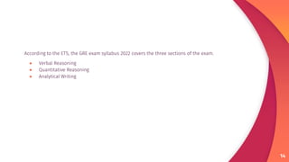 According to the ETS, the GRE exam syllabus 2022 covers the three sections of the exam.
● Verbal Reasoning
● Quantitative Reasoning
● Analytical Writing
14
 