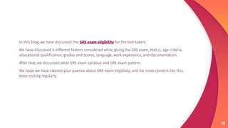 In this blog, we have discussed the GRE exam eligibility for the test takers.
We have discussed 6 different factors considered while giving the GRE exam, that is, age criteria,
educational qualification, grades and scores, language, work experience, and documentation.
After that, we discussed what GRE exam syllabus and GRE exam pattern.
We hope we have cleared your queries about GRE exam eligibility, and for more content like this,
keep visiting regularly.
18
 