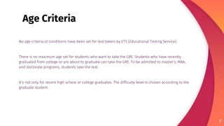 No age criteria or conditions have been set for test takers by ETS (Educational Testing Service).
There is no maximum age set for students who want to take the GRE. Students who have recently
graduated from college or are about to graduate can take the GRE. To be admitted to master’s, MBA,
and doctorate programs, students take the test.
It’s not only for recent high school or college graduates. The difficulty level is chosen according to the
graduate student.
7
Age Criteria
 
