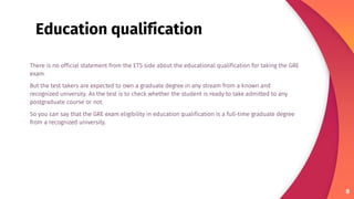 There is no official statement from the ETS side about the educational qualification for taking the GRE
exam.
But the test takers are expected to own a graduate degree in any stream from a known and
recognized university. As the test is to check whether the student is ready to take admitted to any
postgraduate course or not.
So you can say that the GRE exam eligibility in education qualification is a full-time graduate degree
from a recognized university.
8
Education qualification
 