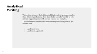 This section measures the test taker’s ability to write or generate complex
ideas effectively and clearly. Also, it checks the test taker’s ability to write
relevant supporting ideas with relevant reasons and examples.
This includes two different time bounded analytical writing tasks of 30-
minutes each
□ Analyze an Issue
□ Analyze an Argument
10
Analytical
Writing
 