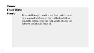 Take a full-length practice test first to determine
how you will perform on the real test, which is
available online. This will help you to choose the
subjects you should focus on.
14
Know
Your Base
Score
 