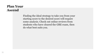 Finding the ideal strategy to take you from your
starting score to the desired score will require
some analysis. Check out online reviews from
students who have cleared the GRE exam, then
do what best suits you.
16
Plan Your
Ascend
 