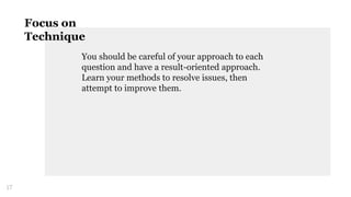 You should be careful of your approach to each
question and have a result-oriented approach.
Learn your methods to resolve issues, then
attempt to improve them.
17
Focus on
Technique
 