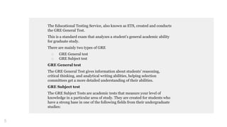 The Educational Testing Service, also known as ETS, created and conducts
the GRE General Test.
This is a standard exam that analyzes a student’s general academic ability
for graduate study.
There are mainly two types of GRE
□ GRE General test
□ GRE Subject test
GRE General test
The GRE General Test gives information about students’ reasoning,
critical thinking, and analytical writing abilities, helping selection
committees get a more detailed understanding of their abilities.
GRE Subject test
The GRE Subject Tests are academic tests that measure your level of
knowledge in a particular area of study. They are created for students who
have a strong base in one of the following fields from their undergraduate
studies:
5
 