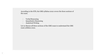 According to the ETS, the GRE syllabus 2022 covers the three sections of
the exam.
□ Verbal Reasoning
□ Quantitative Reasoning
□ Analytical Writing
Let us discuss all three sections of the GRE exam to understand the GRE
exam syllabus 2022.
7
 