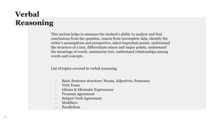 This section helps to measure the student’s ability to analyze and find
conclusions from the question, reason from incomplete data, identify the
writer’s assumptions and perspective, select important points, understand
the structure of a text, differentiate minor and major points, understand
the meanings of words, summarize text, understand relationships among
words and concepts.
List of topics covered in verbal reasoning.
□ Basic Sentence structure: Nouns, Adjectives, Pronouns
□ Verb Tense
□ Idioms & Idiomatic Expressions
□ Pronoun Agreement
□ Subject-Verb Agreement
□ Modifiers
□ Parallelism
8
Verbal
Reasoning
 