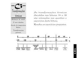 C3
 Transformações         As transformações térmicas
    térmicas            discutidas nas leituras 14 a 18
                        são retomadas nas questões e
Mudanças de estado.
                        exercícios desta leitura.
  O zero absoluto.
Escala de temperatura   Resolva os exercícios propostos.
       Kelvin.
   Transformações
      gasosas.




                                                           101
 