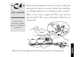 C4                   Você pode imaginar como era o dia-a-dia das
                         pessoas na época em que ainda não existiam
                         os refrigeradores ou os motores dos carros?
 Calor e produção
                         Mas como eles surgiram? Por que foram
                         inventados? Em que princípios físicos se
                         baseiam?
    O uso do calor
  produzindo trabalho
provoca a 1ª Revolução
      Industrial.




                                                                       105
  Vamos buscar algumas dessas respostas no passado.
 