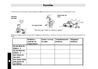 Exercícios

    1) Observando as cenas ilustradas a seguir, identifique as coisas relacionadas com calor de acordo com a sua interpretação da cena.


                                                                                                         Empurrando um
    Utilizando                                                                                           carro
    uma lupa




                                                  Um curto-circuito



                                                       TODAS ESSAS COISAS "CABEM" NA CLASSIFICAÇÃO        PROPOSTA?

    2) Relendo as páginas anteriores, tente classificar as coisas da sua lista da leitura 1, da leitura 2, das coisas da sua casa e das coisas vistas pela janela de um
    ônibus.
8
 