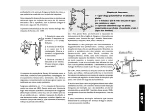 profundas foi o de acúmulo de água no fundo das minas, o                                                       Máquina de Newcomen
que poderia ser resolvido com a ajuda de máquinas.
                                                                                               1- vapor chega pela torneira F levantando o
Uma máquina foi desenvolvida para acionar as bombas que                                        pistão.
retiravam água do subsolo de cerca de 30 metros,                                               2- F é fechada e por D entra um jato de água
elevando-a até a superfície, pois as bombas antigas só                                         que condensa o vapor.
elevavam a água até 10,33 metros.                                                              3- A pressão atmosférica age no pistão,
A primeira industrialização de uma "bomba de fogo" foi a                   D           F
                                                                                               empurrando-o para baixo e levantando o lado C
máquina de Savery, em 1698.                                                                    (água das bombas).
                                                           Em 1763, James Watt, um fabricante e reparador de
                              1- Entrada do vapor pela     instrumentos de física, inglês de Glasgow, é chamado para
                              torneira D enquanto as       consertar uma "bomba de fogo" modelo Newcomen.
                              torneiras E e F estão        Admirando a máquina, Watt passa a estudá-la.
                              fechadas.
                                                           Percebendo o seu princípio de funcionamento e
                              2- A torneira D é fechada    diagnosticando seus "pontos fracos", começa a procurar
                              e o vapor em A é             soluções em busca de um aperfeiçoamento. Descobre, na
                              condensado. Abre-se a        prática, a existência do calor latente, um conceito
                              torneira E e a água enche    desenvolvido pelo sábio Black, também de                        MÁQUINA DE WATT.
                              o reservatório.              Glasgow.Idealiza, então, uma outra máquina, com
                                                           condensador separado do cilindro. Fechando o cilindro,
                              3- Fecha-se a torneira E     na parte superior, a máquina opera com o vapor
                              deixando D e F abertas.      pressionado, o que a torna muito mais eficiente do que
                              O vapor empurra a água       com o uso da pressão atmosférica. O rendimento da "bomba
                              para o tubo C.               de fogo" de Watt era muito maior do que a de Newcomen.

                                                           Em 1781, Watt constrói sua máquina chamada de efeito
A máquina de aspiração de Savery foi bastante usada, e     duplo, que utiliza a biela para transformar o movimento
ainda hoje, conhecida como pulsômetro, é empregada em      de vaievém do pistão em movimento de rotação e emprega
esvaziamentos temporários. Entretanto, não oferecia        um volante que regulariza a velocidade de rotação e que
segurança, consumia muito carvão para gerar vapor e era    passa a ser usada em larga escala nas fábricas.
ineficiente em minas muito profundas.
                                                           A técnica nessa época tem um progresso intenso sem sofrer
Surge para substituí-la, em 1712, a máquina de Newcomen,   a influência da Física. Os conceitos teóricos sobre dilatação
usada nas minas até 1830. Sendo ainda uma "bomba de        dos gases, por exemplo, ou o calor específico, só vão ser
fogo" essa máquina que deriva da máquina de Huygens e      estabelecidos no século XIX. É também desse século, 1848,
                                                           o surgimento da escala absoluta de temperatura, a escala




                                                                                                                                               107
Denis Papin consiste, como elas, em um cilindro provido
de um pistão móvel; a caldeira é separada do cilindro, o   Kelvin.
que aumentou muito a segurança; o pistão é ligado a um
                                                           É uma verdadeira revolução industrial que ocorre
balancim (braços de balança), que transmite às bombas o
                                                           diretamente da construção das "bombas de fogo" e adianta-
esforço da pressão atmosférica.
                                                           se ao pensamento científico.
 