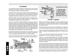 A locomotiva                                                                                    Funcionamento do pistão
      Se a utilização do vapor nas bombas de fogo provocou uma revolução
      industrial no século XVII na Inglaterra, a sua aplicação nos transportes no                                                 1 - Entrada do vapor.
      século seguinte transformou a civilização ocidental.                                                                        2 - Escape dos gases.
                                                                                                                                  3 - Inversor: válvula
      Um veículo de três rodas movido a vapor tinha sido construído por um
                                                                                                                                  deslizante que fecha a
      francês, em 1771. O carro Cugnot, destinado a rebocar peças de artilharia,
      foi considerado o primeiro automóvel. O vapor utilizado como fonte de                                                       saída (2) quando (1)
      energia nos transportes, entretanto, alcançou sucesso com a locomotiva.                                                     está aberta e vice-versa.

      Reichard Trevithick, que em 1801 havia inventado uma carruagem a vapor,
      constrói a primeira locomotiva em 1804, que transportava 10 toneladas de
      carregamento ao longo de trilhos de ferro fundido.                                                    O motor a explosão
      No início do século XIX, George Stephenson, baseado nas idéias de               Desde o século XVII que o princípio do motor a explosão tinha sido
      Trevithick, contruiu uma locomotiva para passageiros que ligava Liverpool a     desvendado com os trabalhos realizados por inventores, entre eles Huygens,
      Manchester. As ferrovias se expandiram por toda a Inglaterra, Bélgica, França   que utilizaram a explosão da pólvora num cilindro e a pressão atmosférica
      e outros continentes. A locomotiva chegou ao Brasil em 1851, trazida pelo       para produzir trabalho.
      barão de Mauá, por isso apelidada de " baronesa" e foi a terceira da América
                                                                                      Esses experimentos entretanto não foram aperfeiçoados, e as máquinas a
      do Sul: (Peru e Chile ja haviam importado). Percorria uma linha férrea de 15
                                                                                      vapor (bombas de fogo) é que deram início à industrialização da Inglaterra.
      km que ligava a baía de Guanabara à serra. Com a expansão das ferrovias
      elas passaram a fazer concorrência à locomoção em estradas.                     O motor a explosão volta a fazer parte dos projetos de inventores em 1774,
                                                                                      quando é patenteado pelo inglês Robert Street e em 1779 pelo francês
      O princípio de funcionamento da locomotiva é o de um pistão que corre no
                                                                                      Lebon.
      interior de um cilindro munido de válvulas que controlam a quantidade de
      vapor, que chega proveniente da caldeira, e o escape dos gases.                 Na Itália, entre 1850 e 1870, Eugene Barsanti e Felici Mattuci realizaram
      A biela faz a conexão entre o pistão e o eixo das rodas. Ela transforma o       experiências com motores que utilizavam a explosão a gás.
      movimento de vaievém do pistão em movimento de rotação das rodas.               Entretanto, é o motor do belga Etienne Lenoir, patenteado em 1860 na
                                                                                      França, que vai ter êxito comercial. Esse motor, que chegou a ser utilizado
                                                                                      no aperfeiçoamento de ferramentas em algumas indústrias, utilizava uma
                                                                                      mistura de ar e gás de iluminação e depois de ar e petróleo para deslocar
                                                                                      um pistão num cilindro.

                                                                                      O motor do automóvel só pôde ser concebido graças à idéia de Schmidt, e
                                                                                      simultaneamente de Beau de Rochas, de comprimir pelo pistão a mistura
                                                                                      de ar e combustível antes da explosão no cilindro. Por motivos financeiros,
108




                                                                                      Beau de Rochas não pôde comercializá-lo. Esse motor, considerado o primeiro
                                                                                      motor de combustão de quatro tempos, foi construído por Otto, na Alemanha.

                                                                                      A locomoção em estradas, o aparecimento da aviação e o aperfeiçoamento
                                                                                      de máquinas são conseqüência da construção do motor a combustão.
 