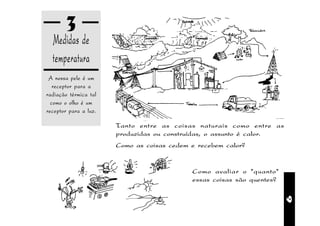3
  Medidas de
  temperatura
 A nossa pele é um
   receptor para a
radiação térmica tal
  como o olho é um
receptor para a luz.

                       Tanto entre as coisas naturais como entre as
                       produzidas ou construídas, o assunto é calor.
                       Como as coisas cedem e recebem calor?


                                            Como avaliar o "quanto"
                                            essas coisas são quentes?




                                                                        9
 