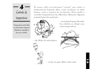 4                  À nossa volta encontramos "coisas" que estão a
                            temperaturas bastante altas, como um forno, ou muito
   Controle de              baixas, como o interior de um freezer. Para medir e
                            controlar temperaturas tão diferentes utilizamos algumas
   temperatura              propriedades dos materiais.

                                                           - um material aquecido emite
                                                           luz colorida ao atingir uma
Temperaturas muito altas
                                                           certa temperatura;
ou muito baixas requerem
 dispositivos específicos
    para seu controle.


                            - ele dilata de modo típico;




                                                                                          13
                                           - se for um gás, dilata muito mais.
 