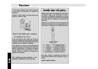 Para fazer
     1) Você pode conseguir numa oficina mecânica
     ou ferro-velho um termostato de radiador de
                                                           Acenda uma vela para...
     automóvel.
                                                         Quando observamos uma lâmpada incandescente,
     Coloque-o numa vasilha com água quente para         percebemos que a luz produzida é branco-
     observar a válvula se abrir.                        amarelada, e dificilmente conseguimos ver outras
                                                         cores. Já a observação da chama de uma vela pode
                                                         nos revelar que a luz emitida por ela possui cores
                                                         diferentes.

                                                         Olhando para a chama de uma vela e dispondo da
                                                         tabela que relaciona cores com temperatura, você
                                                         pode avaliar a temperatura das regiões da chama.




      O QUE VOCÊ ESPERA QUE ACONTEÇA
       AO RETIRÁ-LO DA ÁGUA?
     É por esse processo que a água que circula ao
     redor dos cilindros do motor depois de aquecida,
     ao atingir a temperatura predeterminada, volta ao
     radiador para ser resfriada e reutilizada.

     2) Em oficinas de conserto de eletrodomésticos               CORES           TEMPERATURA
                                                                                        o      o
     você pode encontrar um termostato de aquecedor              castanho        de 520 C a 650 C
                                                                                       o         o
     elétrico. Aproximando-o e afastando-o da chama              vermelho        de 650 C a 1050 C
     de um isqueiro você pode perceber o "liga e                                        o         o
                                                                  amarelo       de 1050 C a 1250 C
     desliga" quando os metais do termostato se               branco/azulado
                                                                                               o
                                                                                  acima de 1250 C
     aquecem e se resfriam.

                                                         Você agora conhece a temperatura da chama de
                                                         uma vela mas ainda não sabe responder o que é a
     Obs.: Cuidado para não se queimar e... não          chama.
     desmonte o aquecedor novo de sua mãe.
16




                                                         Calma! A gente chega lá...
 