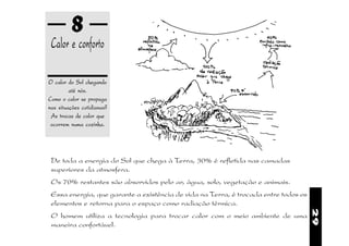 8
 Calor e conforto

O calor do Sol chegando
         até nós.
Como o calor se propaga
nas situações cotidianas?
 As trocas de calor que
 ocorrem numa cozinha.




 De toda a energia do Sol que chega à Terra, 30% é refletida nas camadas
 superiores da atmosfera.
 Os 70% restantes são absorvidos pelo ar, água, solo, vegetação e animais.
 Essa energia, que garante a existência de vida na Terra, é trocada entre todos os
 elementos e retorna para o espaço como radiação térmica.




                                                                                     29
 O homem utiliza a tecnologia para trocar calor com o meio ambiente de uma
 maneira confortável.
 