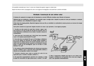 Um aparelho construído para "cercar" o calor com a função de aquecer a água é o coletor solar.

Depois das leituras sobre a propagação do calor e com algumas investigações você pode fazer a próxima atividade.



                                            Atividade: Construção de um coletor solar
  O sistema de captação de energia solar foi idealizado no século XVIII pelo cientista suíço Nicolas de Saussure.

  Utilizado hoje em residências e indústrias, esse aparelho capta a energia solar e impede as perdas de calor por irradiação e condução
  para o ambiente, com a finalidade de aquecer a água.

  O Sol, fonte de energia gratuita, disponível algumas horas por dia, ao substituir os combustíveis comuns preserva as reservas de energia
  fóssil e não polui.

  Você pode construir um aquecedor simples levando em conta o que aprendeu e com alguma pesquisa.

  1- Escolha um tubo através do qual deve circular a água e que
  será exposto ao sol. Da escolha de um tubo de borracha, PVC ou
  metal dependerá a eficiência do seu coletor. Consulte a tabela de
  condutividade.

  2- Você acha que é necessário que o tubo forme uma serpentina
  como o do esquema apresentado? Por quê?

  3- Esse tubo deve ser pintado? De que cor? Investigue a influência
  da cor dos objetos na absorção da energia térmica medindo a
  temperatura de objetos brancos (de mesmo material), pretos e de
  outras cores que tenham ficado expostos ao sol durante o mesmo
  tempo. A partir da sua investigação, qual cor de tinta é a mais
  indicada. Por quê?

  4- Os coletores solares industrializados são cobertos por uma placa
  de vidro. Verifique como a colocação desse dispositivo melhora a
  eficácia de seu aparelho. Lembre-se da estufa!

  5- Encontre soluções para evitar as perdas de calor do seu
  aquecedor para o exterior. Consulte a tabela 9-1.
                                                                              7- Meça a temperatura atingida pela água no seu coletor solar.




                                                                                                                                               39
  6- No aquecedor esquematizado, qual deve ser a entrada e a saída            Compare a eficiência do seu aparelho com a dos seus colegas e
  de água do reservatório de água quente para o coletor? Por quê?             com a dos aparelhos industrializados.
 