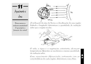 11
  Aquecimento e
     clima
    Brisas amenas ou      A inclinação do eixo da Terra e a localização de uma região
vendavais assustadores?   (latitude e longitude) determinam a quantidade de radiação
    O que propicia a      solar que a região recebe.
 formação dos ventos?




                          O solo, a água e a vegetação, entretanto, alcançam
                          temperaturas diferentes ao receberem a mesma quantidade
                          de radiação solar.




                                                                                        41
                          Esse aquecimento diferenciado, juntamente com as
                          características de cada região, determinam o seu clima.
 