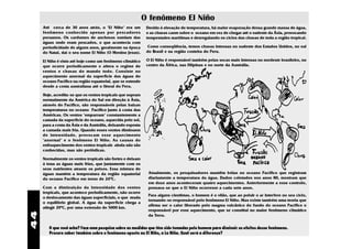 O fenômeno El Niño
     Até cerca de 30 anos atrás, o "El Niño" era um           Devido à elevação de temperatura, há maior evaporação dessa grande massa de água,
     fenômeno conhecido apenas por pescadores                 e as chuvas caem sobre o oceano em vez de chegar até o sudeste da Ásia, provocando
     peruanos. Os cardumes de anchovas sumiam das             tempestades marítimas e desregulando os ciclos das chuvas de toda a região tropical.
     águas onde eram pescados, o que acontecia com
     periodicidade de alguns anos, geralmente na época         Como conseqüência, temos chuvas intensas no sudeste dos Estados Unidos, no sul
     do Natal, daí o seu nome El Niño (O Menino Jesus).       do Brasil e na região costeira do Peru.

     El Niño é visto até hoje como um fenômeno climático      O El Niño é responsável também pelas secas mais intensas no nordeste brasileiro, no
     que ocorre periodicamente e altera o regime de           centro da África, nas Filipinas e no norte da Austrália.
     ventos e chuvas do mundo todo. Consiste no
     aquecimento anormal da superfície das águas do
     oceano Pacífico na região equatorial, que se estende
     desde a costa australiana até o litoral do Peru.

     Hoje, acredita-se que os ventos tropicais que sopram
     normalmente da América do Sul em direção à Ásia,
     através do Pacífico, são responsáveis pelas baixas
     temperaturas no oceano Pacífico junto à costa das
     Américas. Os ventos "empurram" constantemente a
     camada da superfície do oceano, aquecida pelo sol,
     para a costa da Ásia e da Austrália, deixando esposta
     a camada mais fria. Quando esses ventos diminuem
     de intensidade, provocam esse aquecimento
     "anormal" e o fenômeno El Niño. As causas do
     enfraquecimento dos ventos tropicais ainda não são
     conhecidas, mas são periódicas.

     Normalmente os ventos tropicais são fortes e deixam
     à tona as águas mais frias, que juntamente com os
     seus nutrientes atraem os peixes. Essa mistura de
     águas mantém a temperatura da região equatorial           Atualmente, os pesquisadores mantêm bóias no oceano Pacífico que registram
     do oceano Pacífico em torno de 240C.                      diariamente a temperatura da água. Dados coletados nos anos 80, mostram que
                                                               em doze anos aconteceram quatro aquecimentos. Anteriormente a esse controle,
     Com a diminuição da intensidade dos ventos                pensava-se que o El Niño ocorresse a cada sete anos.
     tropicais, que acontece periodicamente, não ocorre
                                                               Para alguns cientistas, o homem é o vilão, que ao poluir o ar interfere no seu ciclo,
     o deslocamento das águas superficiais, o que muda
                                                               tornando-se responsável pelo fenômeno El Niño. Mas existe também uma teoria que
     o equilíbrio global. A água da superfície chega a
                                                               afirma ser o calor liberado pelo magma vulcânico do fundo do oceano Pacífico o
     atingir 290C, por uma extensão de 5000 km.
                                                               responsável por esse aquecimento, que se constitui no maior fenômeno climático
44




                                                               da Terra.


        O que você acha? Faça uma pesquisa sobre as medidas que têm sido tomadas pelo homem para diminuir os efeitos desse fenômeno.
        Procure saber também sobre o fenômeno oposto ao El Niño, a La Niña. Qual será a diferença?
 
