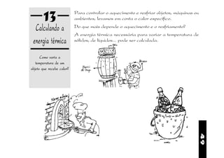 13                  Para controlar o aquecimento e resfriar objetos, máquinas ou
                           ambientes, levamos em conta o calor específico.

  Calculando a             Do que mais depende o aquecimento e o resfriamento?
                           A energia térmica necessária para variar a temperatura de
 energia térmica           sólidos, de líquidos... pode ser calculada.


      Como varia a
   temperatura de um
objeto que recebe calor?          e




                                                                                          49
 
