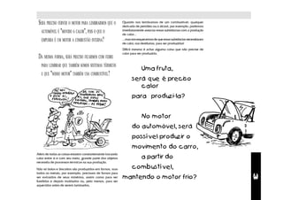 SERÁ PRECISO FERVER O MOTOR PARA LEMBRARMOS QUE O        Quando nos lembramos de um combustível, qualquer
                                                          derivado de petróleo ou o álcool, por exemplo, podemos
   AUTOMÓVEL É "MOVIDO A CALOR", POIS O QUE O             imediatamente associar essas substâncias com a produção
                                                          de calor...
   EMPURRA É UM MOTOR A COMBUSTÃO INTERNA?                ...mas nos esquecemos de que essas substâncias necessitaram
                                                          de calor, nas destilarias, para ser produzidas!
                                                          Difícil mesmo é achar alguma coisa que não precise de
                                                          calor para ser produzida.
 DA MESMA FORMA, SERÁ PRECISO FICARMOS COM FEBRE
   PARA LEMBRAR QUE TAMBÉM SOMOS SISTEMAS TÉRMICOS
                                                                       Uma fruta,
   E QUE "NOSSO MOTOR" TAMBÉM USA COMBUSTÍVEL?
                                                                será que é preciso
                                                                   calor
              !
                    !
                                            !                   para produzi-la?
                                                !

                                                                       No motor
                                                                do automóvel, será
                                                                possível produzir o
                                                                movimento do carro,
Além de todas as coisas estarem constantemente trocando
calor entre si e com seu meio, grande parte dos objetos                a partir do
necessita de processos térmicos na sua produção.

Não só bolos e biscoitos são produzidos em fornos, mas          combustível,
todos os metais, por exemplo, precisam de fornos para




                                                                                                                        3
ser extraídos de seus minérios, assim como para ser       mantendo o motor frio?
fundidos e depois moldados ou, pelo menos, para ser
aquecidos antes de serem laminados,
 