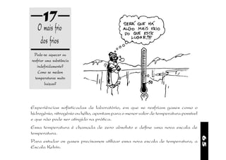 17
   O mais frio
    dos frios
  Pode-se aquecer ou
resfriar uma substância
   indefinidamente?
    Como se medem
  temperaturas muito
         baixas?



Experiências sofisticadas de laboratório, em que se resfriam gases como o
hidrogênio, nitrogênio ou hélio, apontam para o menor valor de temperatura possível
e que não pode ser atingido na prática.
Essa temperatura é chamada de zero absoluto e define uma nova escala de
temperatura.




                                                                                      65
Para estudar os gases precisamos utilizar essa nova escala de temperatura, a
Escala Kelvin.
 